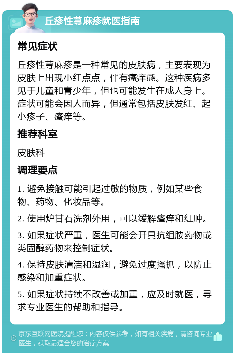 丘疹性荨麻疹就医指南 常见症状 丘疹性荨麻疹是一种常见的皮肤病，主要表现为皮肤上出现小红点点，伴有瘙痒感。这种疾病多见于儿童和青少年，但也可能发生在成人身上。症状可能会因人而异，但通常包括皮肤发红、起小疹子、瘙痒等。 推荐科室 皮肤科 调理要点 1. 避免接触可能引起过敏的物质，例如某些食物、药物、化妆品等。 2. 使用炉甘石洗剂外用，可以缓解瘙痒和红肿。 3. 如果症状严重，医生可能会开具抗组胺药物或类固醇药物来控制症状。 4. 保持皮肤清洁和湿润，避免过度搔抓，以防止感染和加重症状。 5. 如果症状持续不改善或加重，应及时就医，寻求专业医生的帮助和指导。