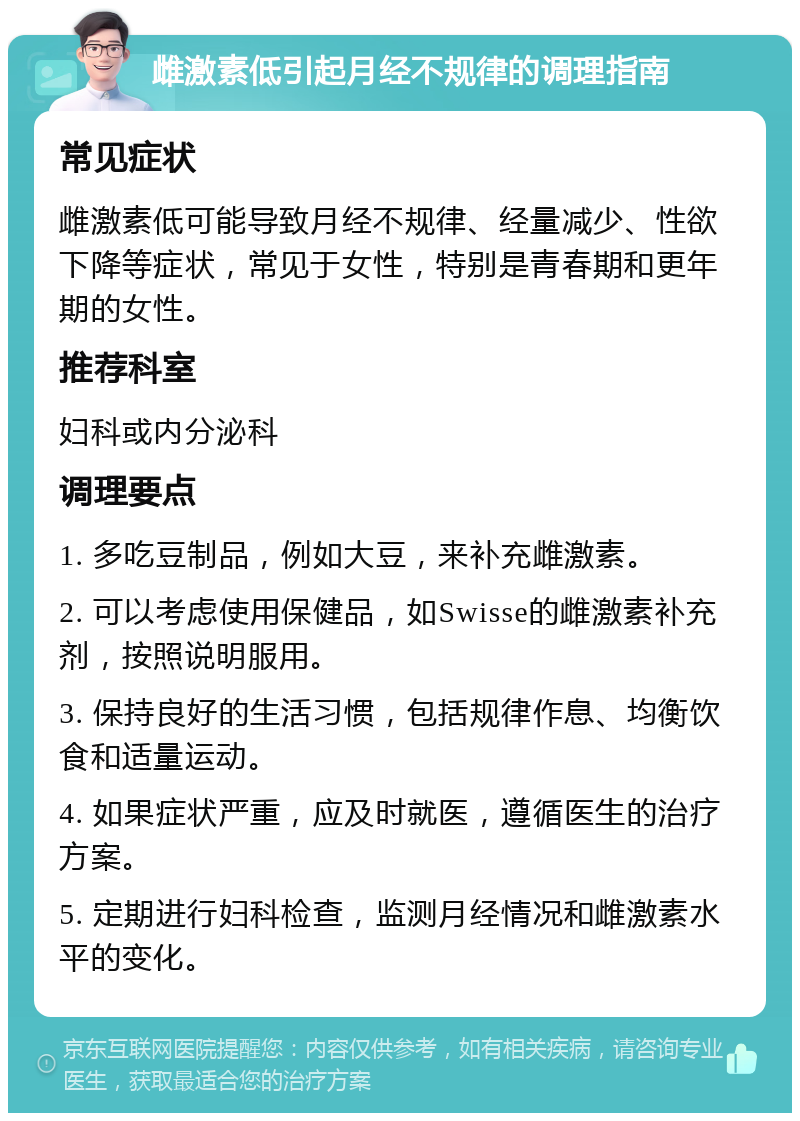 雌激素低引起月经不规律的调理指南 常见症状 雌激素低可能导致月经不规律、经量减少、性欲下降等症状，常见于女性，特别是青春期和更年期的女性。 推荐科室 妇科或内分泌科 调理要点 1. 多吃豆制品，例如大豆，来补充雌激素。 2. 可以考虑使用保健品，如Swisse的雌激素补充剂，按照说明服用。 3. 保持良好的生活习惯，包括规律作息、均衡饮食和适量运动。 4. 如果症状严重，应及时就医，遵循医生的治疗方案。 5. 定期进行妇科检查，监测月经情况和雌激素水平的变化。