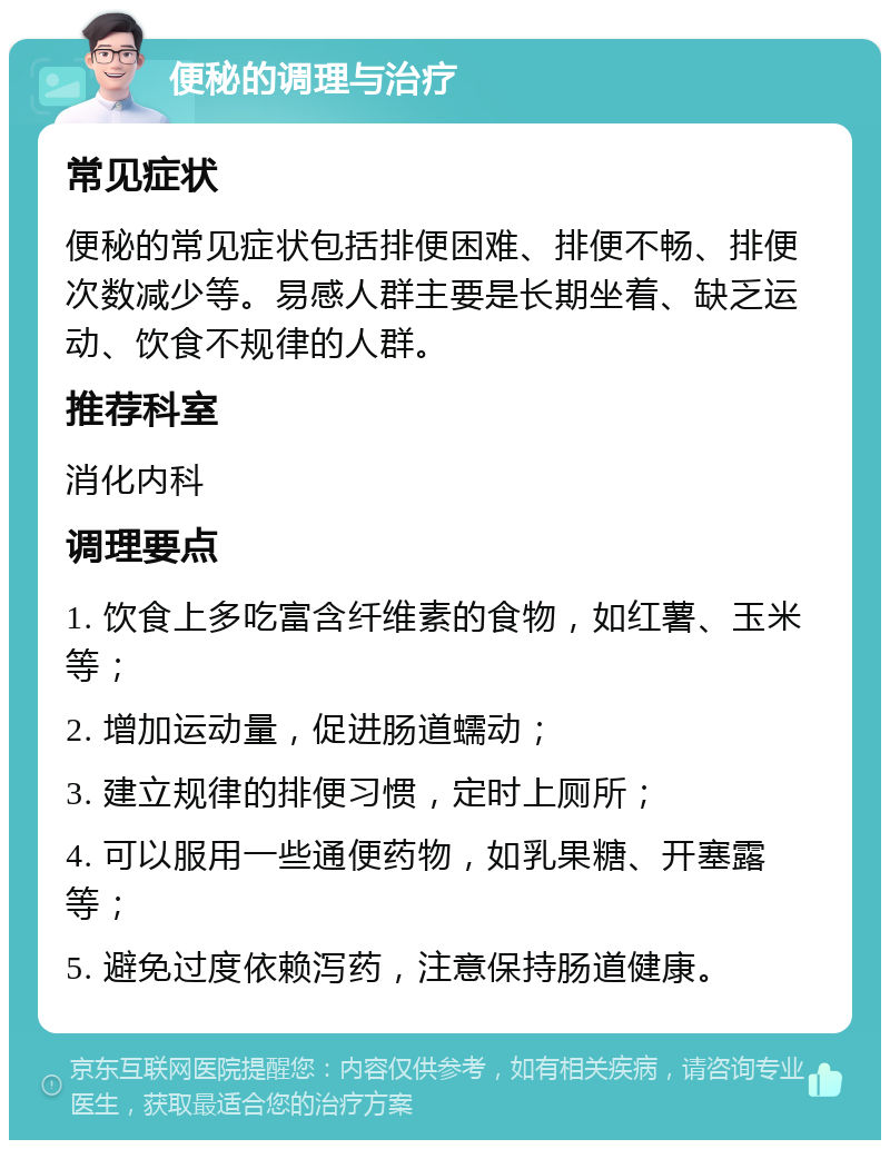 便秘的调理与治疗 常见症状 便秘的常见症状包括排便困难、排便不畅、排便次数减少等。易感人群主要是长期坐着、缺乏运动、饮食不规律的人群。 推荐科室 消化内科 调理要点 1. 饮食上多吃富含纤维素的食物，如红薯、玉米等； 2. 增加运动量，促进肠道蠕动； 3. 建立规律的排便习惯，定时上厕所； 4. 可以服用一些通便药物，如乳果糖、开塞露等； 5. 避免过度依赖泻药，注意保持肠道健康。