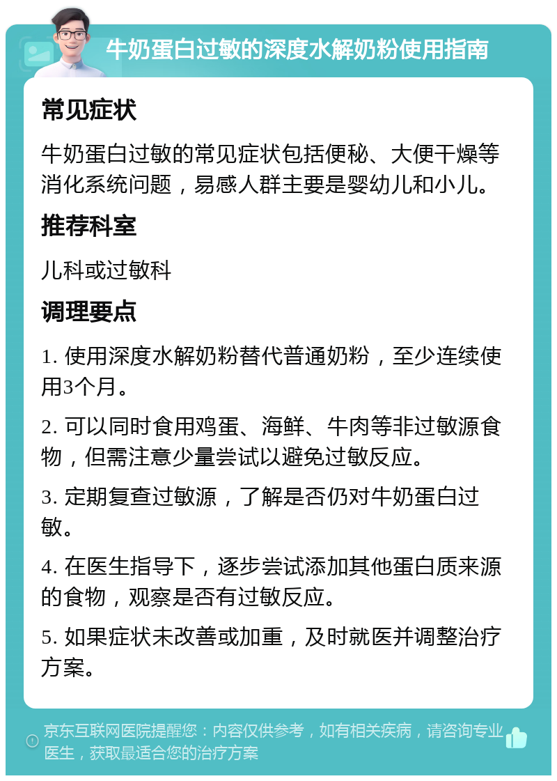 牛奶蛋白过敏的深度水解奶粉使用指南 常见症状 牛奶蛋白过敏的常见症状包括便秘、大便干燥等消化系统问题，易感人群主要是婴幼儿和小儿。 推荐科室 儿科或过敏科 调理要点 1. 使用深度水解奶粉替代普通奶粉，至少连续使用3个月。 2. 可以同时食用鸡蛋、海鲜、牛肉等非过敏源食物，但需注意少量尝试以避免过敏反应。 3. 定期复查过敏源，了解是否仍对牛奶蛋白过敏。 4. 在医生指导下，逐步尝试添加其他蛋白质来源的食物，观察是否有过敏反应。 5. 如果症状未改善或加重，及时就医并调整治疗方案。