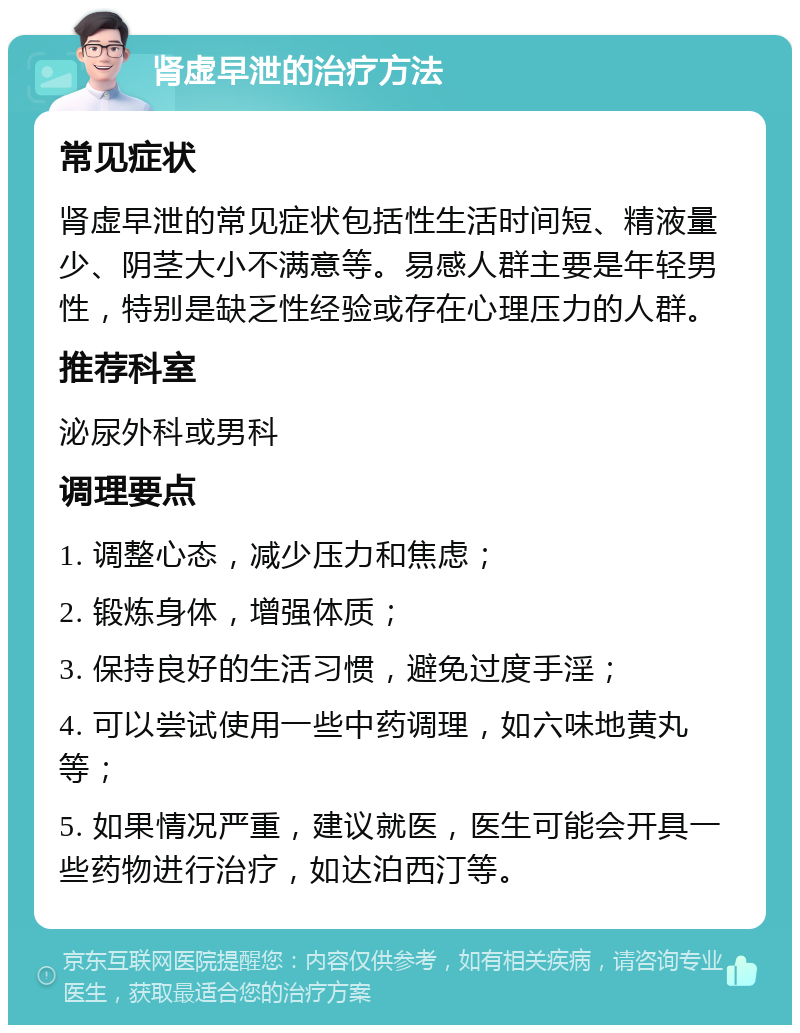 肾虚早泄的治疗方法 常见症状 肾虚早泄的常见症状包括性生活时间短、精液量少、阴茎大小不满意等。易感人群主要是年轻男性，特别是缺乏性经验或存在心理压力的人群。 推荐科室 泌尿外科或男科 调理要点 1. 调整心态，减少压力和焦虑； 2. 锻炼身体，增强体质； 3. 保持良好的生活习惯，避免过度手淫； 4. 可以尝试使用一些中药调理，如六味地黄丸等； 5. 如果情况严重，建议就医，医生可能会开具一些药物进行治疗，如达泊西汀等。