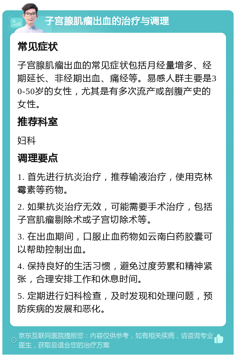 子宫腺肌瘤出血的治疗与调理 常见症状 子宫腺肌瘤出血的常见症状包括月经量增多、经期延长、非经期出血、痛经等。易感人群主要是30-50岁的女性，尤其是有多次流产或剖腹产史的女性。 推荐科室 妇科 调理要点 1. 首先进行抗炎治疗，推荐输液治疗，使用克林霉素等药物。 2. 如果抗炎治疗无效，可能需要手术治疗，包括子宫肌瘤剔除术或子宫切除术等。 3. 在出血期间，口服止血药物如云南白药胶囊可以帮助控制出血。 4. 保持良好的生活习惯，避免过度劳累和精神紧张，合理安排工作和休息时间。 5. 定期进行妇科检查，及时发现和处理问题，预防疾病的发展和恶化。