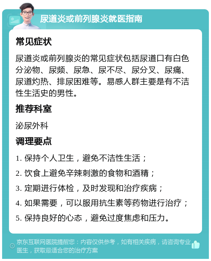 尿道炎或前列腺炎就医指南 常见症状 尿道炎或前列腺炎的常见症状包括尿道口有白色分泌物、尿频、尿急、尿不尽、尿分叉、尿痛、尿道灼热、排尿困难等。易感人群主要是有不洁性生活史的男性。 推荐科室 泌尿外科 调理要点 1. 保持个人卫生，避免不洁性生活； 2. 饮食上避免辛辣刺激的食物和酒精； 3. 定期进行体检，及时发现和治疗疾病； 4. 如果需要，可以服用抗生素等药物进行治疗； 5. 保持良好的心态，避免过度焦虑和压力。