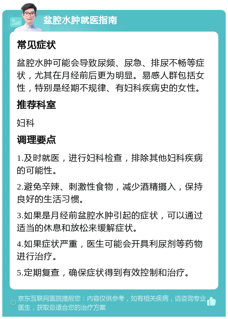 盆腔水肿就医指南 常见症状 盆腔水肿可能会导致尿频、尿急、排尿不畅等症状，尤其在月经前后更为明显。易感人群包括女性，特别是经期不规律、有妇科疾病史的女性。 推荐科室 妇科 调理要点 1.及时就医，进行妇科检查，排除其他妇科疾病的可能性。 2.避免辛辣、刺激性食物，减少酒精摄入，保持良好的生活习惯。 3.如果是月经前盆腔水肿引起的症状，可以通过适当的休息和放松来缓解症状。 4.如果症状严重，医生可能会开具利尿剂等药物进行治疗。 5.定期复查，确保症状得到有效控制和治疗。