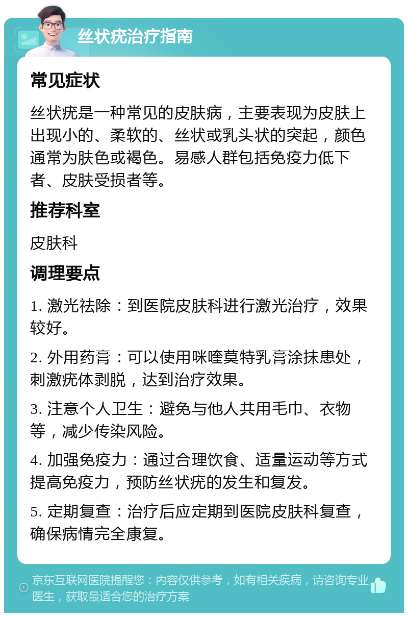 丝状疣治疗指南 常见症状 丝状疣是一种常见的皮肤病，主要表现为皮肤上出现小的、柔软的、丝状或乳头状的突起，颜色通常为肤色或褐色。易感人群包括免疫力低下者、皮肤受损者等。 推荐科室 皮肤科 调理要点 1. 激光祛除：到医院皮肤科进行激光治疗，效果较好。 2. 外用药膏：可以使用咪喹莫特乳膏涂抹患处，刺激疣体剥脱，达到治疗效果。 3. 注意个人卫生：避免与他人共用毛巾、衣物等，减少传染风险。 4. 加强免疫力：通过合理饮食、适量运动等方式提高免疫力，预防丝状疣的发生和复发。 5. 定期复查：治疗后应定期到医院皮肤科复查，确保病情完全康复。