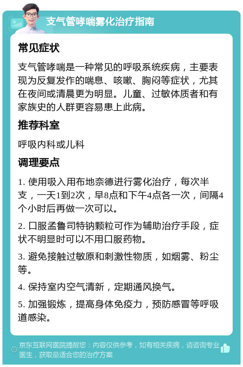 支气管哮喘雾化治疗指南 常见症状 支气管哮喘是一种常见的呼吸系统疾病，主要表现为反复发作的喘息、咳嗽、胸闷等症状，尤其在夜间或清晨更为明显。儿童、过敏体质者和有家族史的人群更容易患上此病。 推荐科室 呼吸内科或儿科 调理要点 1. 使用吸入用布地奈德进行雾化治疗，每次半支，一天1到2次，早8点和下午4点各一次，间隔4个小时后再做一次可以。 2. 口服孟鲁司特钠颗粒可作为辅助治疗手段，症状不明显时可以不用口服药物。 3. 避免接触过敏原和刺激性物质，如烟雾、粉尘等。 4. 保持室内空气清新，定期通风换气。 5. 加强锻炼，提高身体免疫力，预防感冒等呼吸道感染。