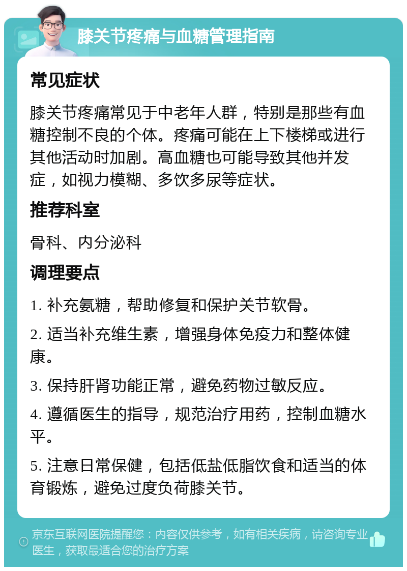 膝关节疼痛与血糖管理指南 常见症状 膝关节疼痛常见于中老年人群，特别是那些有血糖控制不良的个体。疼痛可能在上下楼梯或进行其他活动时加剧。高血糖也可能导致其他并发症，如视力模糊、多饮多尿等症状。 推荐科室 骨科、内分泌科 调理要点 1. 补充氨糖，帮助修复和保护关节软骨。 2. 适当补充维生素，增强身体免疫力和整体健康。 3. 保持肝肾功能正常，避免药物过敏反应。 4. 遵循医生的指导，规范治疗用药，控制血糖水平。 5. 注意日常保健，包括低盐低脂饮食和适当的体育锻炼，避免过度负荷膝关节。