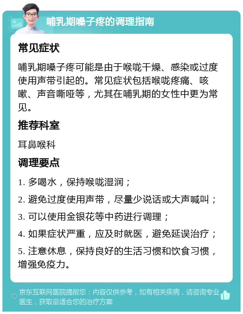 哺乳期嗓子疼的调理指南 常见症状 哺乳期嗓子疼可能是由于喉咙干燥、感染或过度使用声带引起的。常见症状包括喉咙疼痛、咳嗽、声音嘶哑等，尤其在哺乳期的女性中更为常见。 推荐科室 耳鼻喉科 调理要点 1. 多喝水，保持喉咙湿润； 2. 避免过度使用声带，尽量少说话或大声喊叫； 3. 可以使用金银花等中药进行调理； 4. 如果症状严重，应及时就医，避免延误治疗； 5. 注意休息，保持良好的生活习惯和饮食习惯，增强免疫力。