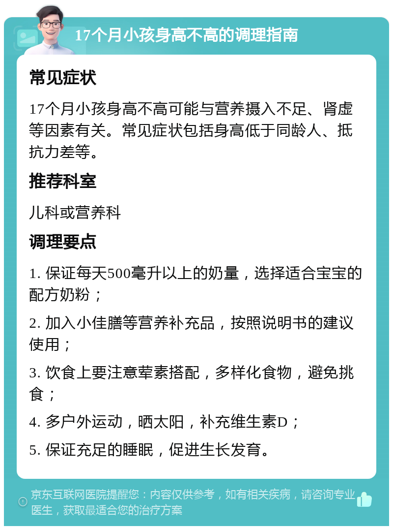 17个月小孩身高不高的调理指南 常见症状 17个月小孩身高不高可能与营养摄入不足、肾虚等因素有关。常见症状包括身高低于同龄人、抵抗力差等。 推荐科室 儿科或营养科 调理要点 1. 保证每天500毫升以上的奶量，选择适合宝宝的配方奶粉； 2. 加入小佳膳等营养补充品，按照说明书的建议使用； 3. 饮食上要注意荤素搭配，多样化食物，避免挑食； 4. 多户外运动，晒太阳，补充维生素D； 5. 保证充足的睡眠，促进生长发育。