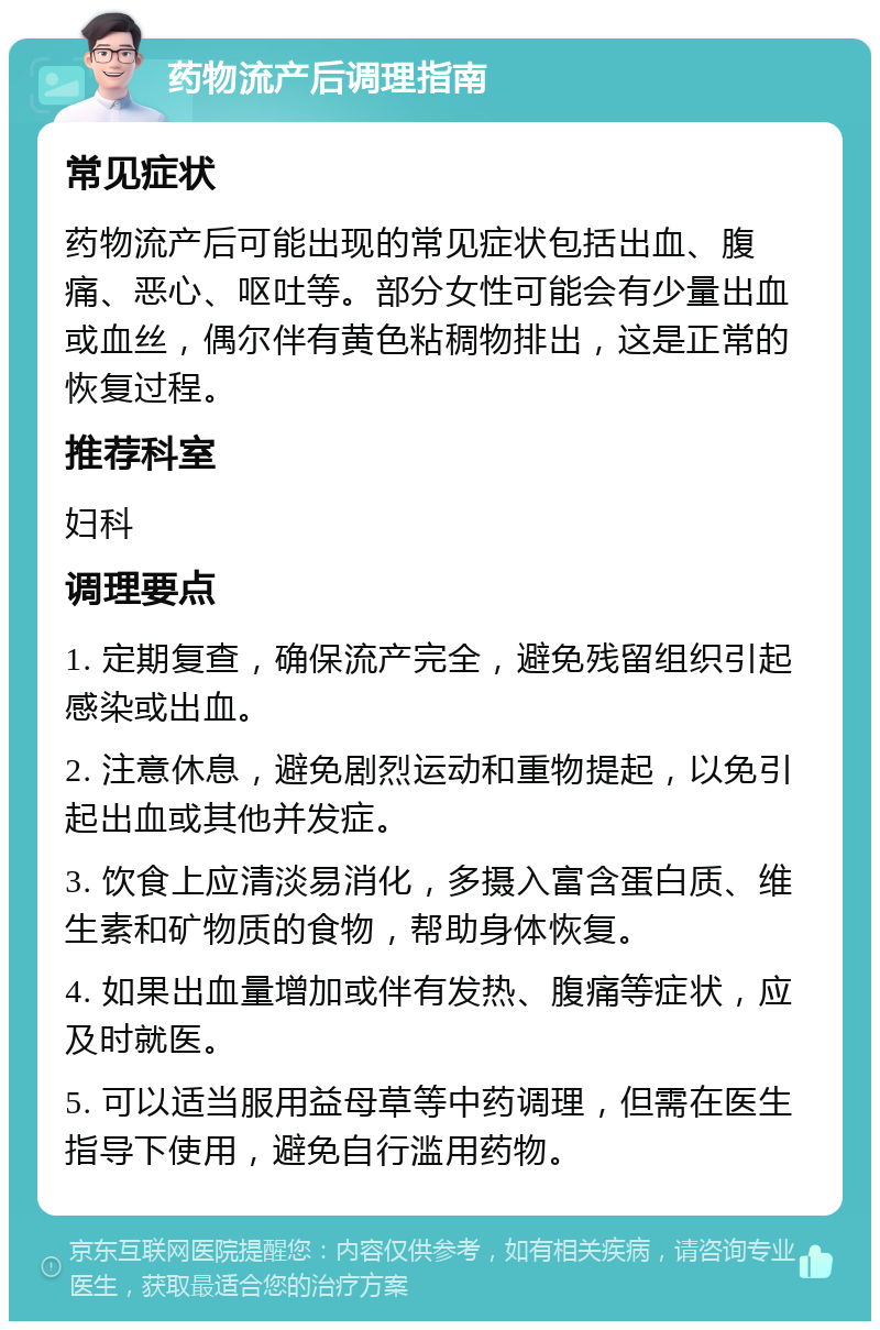 药物流产后调理指南 常见症状 药物流产后可能出现的常见症状包括出血、腹痛、恶心、呕吐等。部分女性可能会有少量出血或血丝，偶尔伴有黄色粘稠物排出，这是正常的恢复过程。 推荐科室 妇科 调理要点 1. 定期复查，确保流产完全，避免残留组织引起感染或出血。 2. 注意休息，避免剧烈运动和重物提起，以免引起出血或其他并发症。 3. 饮食上应清淡易消化，多摄入富含蛋白质、维生素和矿物质的食物，帮助身体恢复。 4. 如果出血量增加或伴有发热、腹痛等症状，应及时就医。 5. 可以适当服用益母草等中药调理，但需在医生指导下使用，避免自行滥用药物。