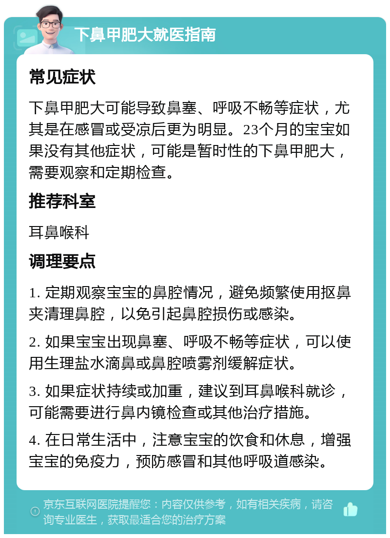 下鼻甲肥大就医指南 常见症状 下鼻甲肥大可能导致鼻塞、呼吸不畅等症状，尤其是在感冒或受凉后更为明显。23个月的宝宝如果没有其他症状，可能是暂时性的下鼻甲肥大，需要观察和定期检查。 推荐科室 耳鼻喉科 调理要点 1. 定期观察宝宝的鼻腔情况，避免频繁使用抠鼻夹清理鼻腔，以免引起鼻腔损伤或感染。 2. 如果宝宝出现鼻塞、呼吸不畅等症状，可以使用生理盐水滴鼻或鼻腔喷雾剂缓解症状。 3. 如果症状持续或加重，建议到耳鼻喉科就诊，可能需要进行鼻内镜检查或其他治疗措施。 4. 在日常生活中，注意宝宝的饮食和休息，增强宝宝的免疫力，预防感冒和其他呼吸道感染。