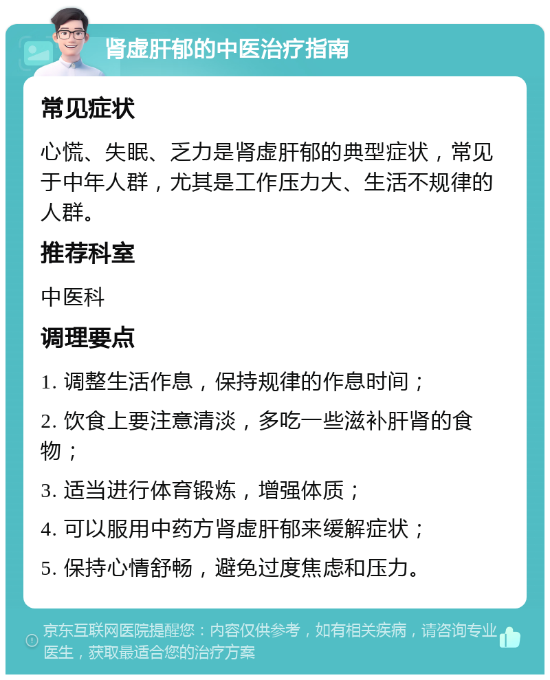 肾虚肝郁的中医治疗指南 常见症状 心慌、失眠、乏力是肾虚肝郁的典型症状，常见于中年人群，尤其是工作压力大、生活不规律的人群。 推荐科室 中医科 调理要点 1. 调整生活作息，保持规律的作息时间； 2. 饮食上要注意清淡，多吃一些滋补肝肾的食物； 3. 适当进行体育锻炼，增强体质； 4. 可以服用中药方肾虚肝郁来缓解症状； 5. 保持心情舒畅，避免过度焦虑和压力。