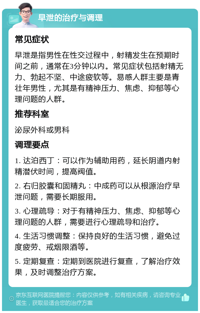 早泄的治疗与调理 常见症状 早泄是指男性在性交过程中，射精发生在预期时间之前，通常在3分钟以内。常见症状包括射精无力、勃起不坚、中途疲软等。易感人群主要是青壮年男性，尤其是有精神压力、焦虑、抑郁等心理问题的人群。 推荐科室 泌尿外科或男科 调理要点 1. 达泊西丁：可以作为辅助用药，延长阴道内射精潜伏时间，提高阀值。 2. 右归胶囊和固精丸：中成药可以从根源治疗早泄问题，需要长期服用。 3. 心理疏导：对于有精神压力、焦虑、抑郁等心理问题的人群，需要进行心理疏导和治疗。 4. 生活习惯调整：保持良好的生活习惯，避免过度疲劳、戒烟限酒等。 5. 定期复查：定期到医院进行复查，了解治疗效果，及时调整治疗方案。