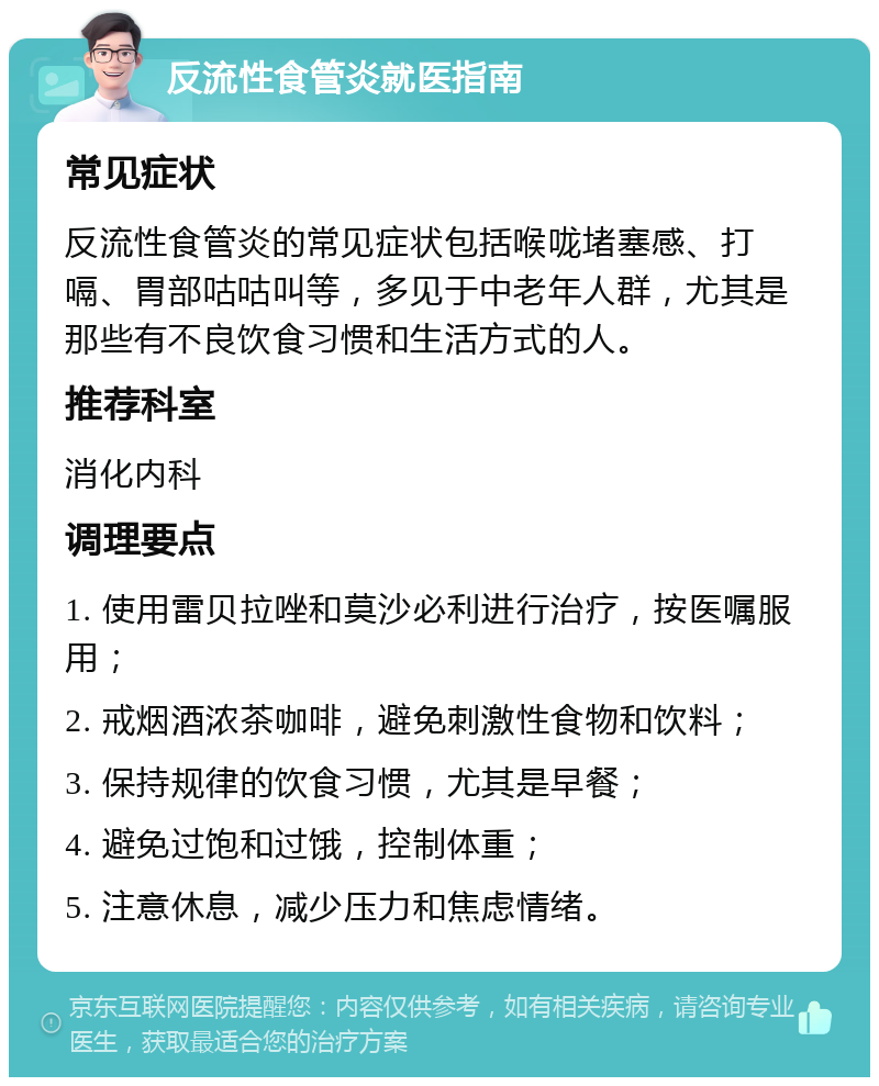 反流性食管炎就医指南 常见症状 反流性食管炎的常见症状包括喉咙堵塞感、打嗝、胃部咕咕叫等，多见于中老年人群，尤其是那些有不良饮食习惯和生活方式的人。 推荐科室 消化内科 调理要点 1. 使用雷贝拉唑和莫沙必利进行治疗，按医嘱服用； 2. 戒烟酒浓茶咖啡，避免刺激性食物和饮料； 3. 保持规律的饮食习惯，尤其是早餐； 4. 避免过饱和过饿，控制体重； 5. 注意休息，减少压力和焦虑情绪。