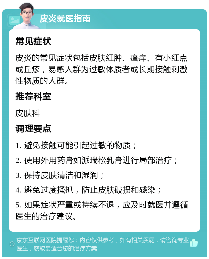 皮炎就医指南 常见症状 皮炎的常见症状包括皮肤红肿、瘙痒、有小红点或丘疹，易感人群为过敏体质者或长期接触刺激性物质的人群。 推荐科室 皮肤科 调理要点 1. 避免接触可能引起过敏的物质； 2. 使用外用药膏如派瑞松乳膏进行局部治疗； 3. 保持皮肤清洁和湿润； 4. 避免过度搔抓，防止皮肤破损和感染； 5. 如果症状严重或持续不退，应及时就医并遵循医生的治疗建议。