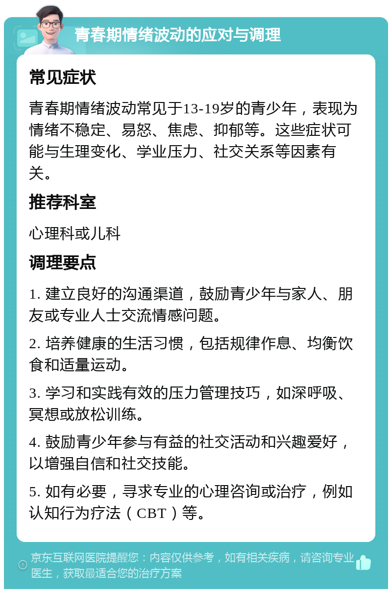 青春期情绪波动的应对与调理 常见症状 青春期情绪波动常见于13-19岁的青少年，表现为情绪不稳定、易怒、焦虑、抑郁等。这些症状可能与生理变化、学业压力、社交关系等因素有关。 推荐科室 心理科或儿科 调理要点 1. 建立良好的沟通渠道，鼓励青少年与家人、朋友或专业人士交流情感问题。 2. 培养健康的生活习惯，包括规律作息、均衡饮食和适量运动。 3. 学习和实践有效的压力管理技巧，如深呼吸、冥想或放松训练。 4. 鼓励青少年参与有益的社交活动和兴趣爱好，以增强自信和社交技能。 5. 如有必要，寻求专业的心理咨询或治疗，例如认知行为疗法（CBT）等。