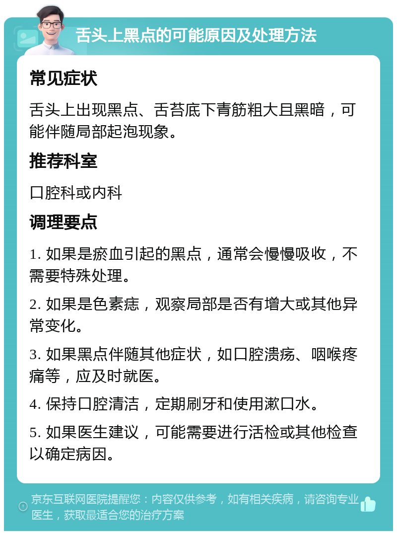 舌头上黑点的可能原因及处理方法 常见症状 舌头上出现黑点、舌苔底下青筋粗大且黑暗，可能伴随局部起泡现象。 推荐科室 口腔科或内科 调理要点 1. 如果是瘀血引起的黑点，通常会慢慢吸收，不需要特殊处理。 2. 如果是色素痣，观察局部是否有增大或其他异常变化。 3. 如果黑点伴随其他症状，如口腔溃疡、咽喉疼痛等，应及时就医。 4. 保持口腔清洁，定期刷牙和使用漱口水。 5. 如果医生建议，可能需要进行活检或其他检查以确定病因。