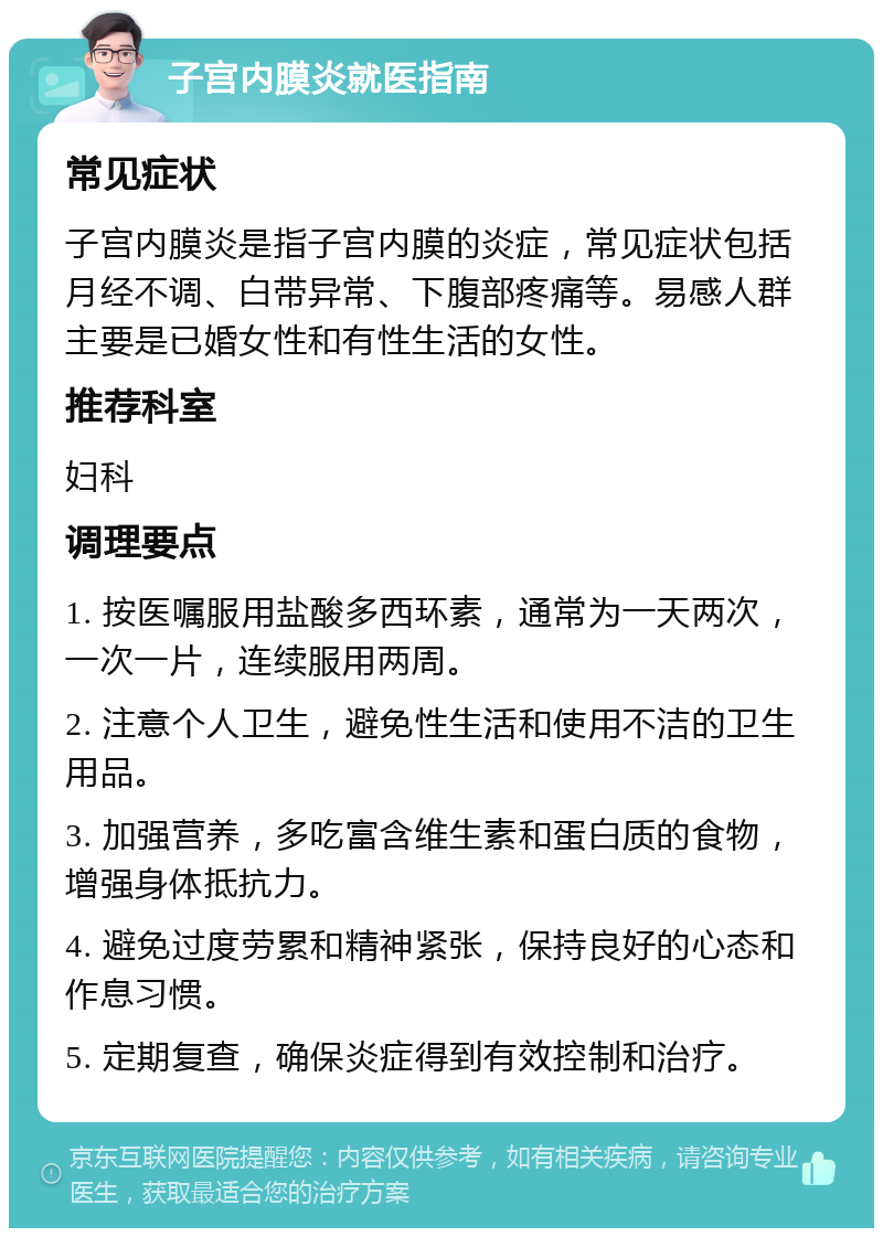 子宫内膜炎就医指南 常见症状 子宫内膜炎是指子宫内膜的炎症，常见症状包括月经不调、白带异常、下腹部疼痛等。易感人群主要是已婚女性和有性生活的女性。 推荐科室 妇科 调理要点 1. 按医嘱服用盐酸多西环素，通常为一天两次，一次一片，连续服用两周。 2. 注意个人卫生，避免性生活和使用不洁的卫生用品。 3. 加强营养，多吃富含维生素和蛋白质的食物，增强身体抵抗力。 4. 避免过度劳累和精神紧张，保持良好的心态和作息习惯。 5. 定期复查，确保炎症得到有效控制和治疗。