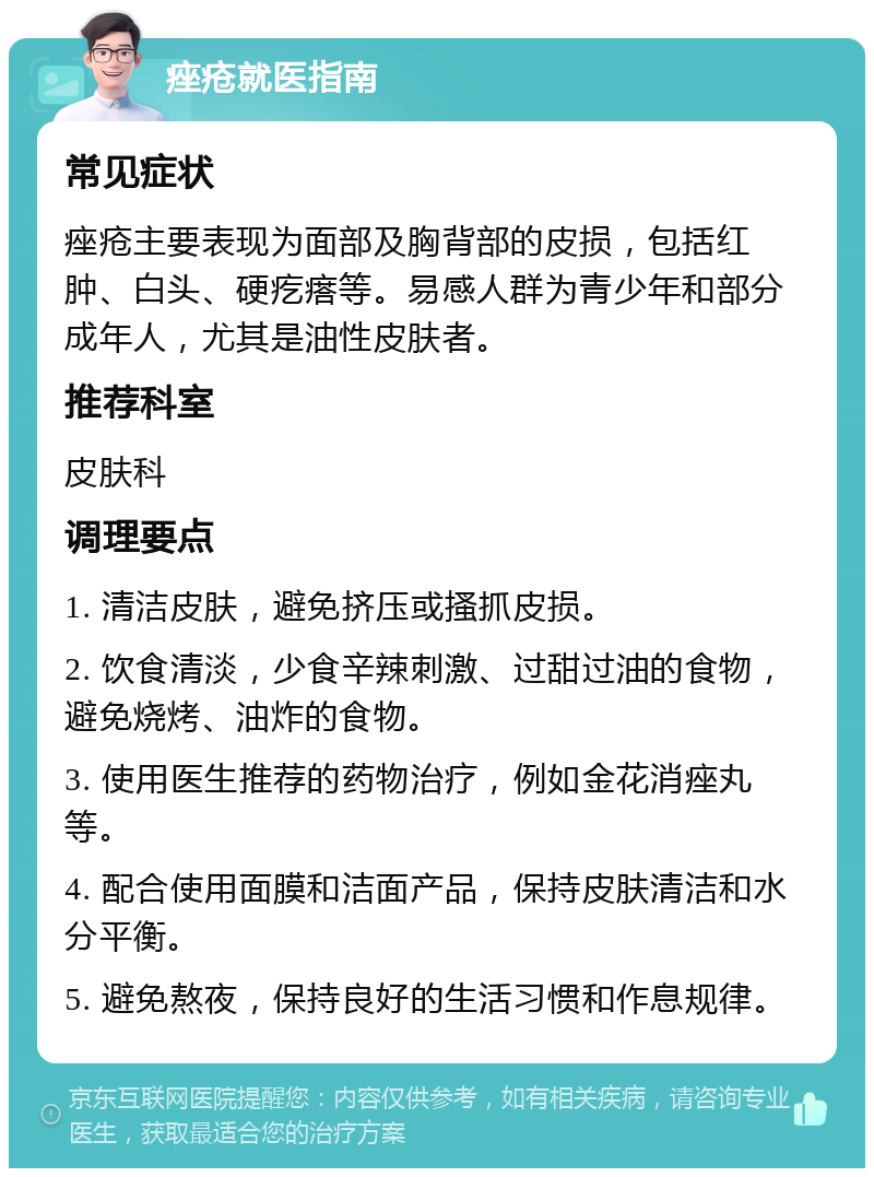 痤疮就医指南 常见症状 痤疮主要表现为面部及胸背部的皮损，包括红肿、白头、硬疙瘩等。易感人群为青少年和部分成年人，尤其是油性皮肤者。 推荐科室 皮肤科 调理要点 1. 清洁皮肤，避免挤压或搔抓皮损。 2. 饮食清淡，少食辛辣刺激、过甜过油的食物，避免烧烤、油炸的食物。 3. 使用医生推荐的药物治疗，例如金花消痤丸等。 4. 配合使用面膜和洁面产品，保持皮肤清洁和水分平衡。 5. 避免熬夜，保持良好的生活习惯和作息规律。