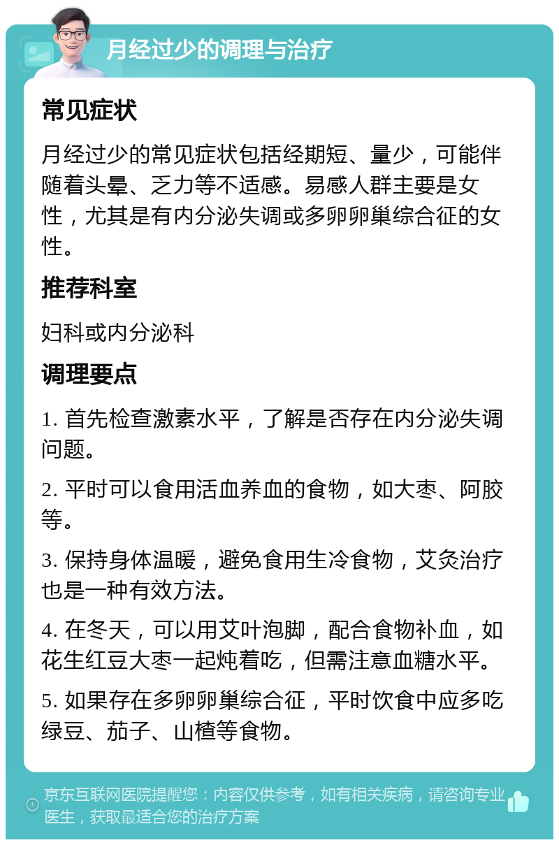 月经过少的调理与治疗 常见症状 月经过少的常见症状包括经期短、量少，可能伴随着头晕、乏力等不适感。易感人群主要是女性，尤其是有内分泌失调或多卵卵巢综合征的女性。 推荐科室 妇科或内分泌科 调理要点 1. 首先检查激素水平，了解是否存在内分泌失调问题。 2. 平时可以食用活血养血的食物，如大枣、阿胶等。 3. 保持身体温暖，避免食用生冷食物，艾灸治疗也是一种有效方法。 4. 在冬天，可以用艾叶泡脚，配合食物补血，如花生红豆大枣一起炖着吃，但需注意血糖水平。 5. 如果存在多卵卵巢综合征，平时饮食中应多吃绿豆、茄子、山楂等食物。