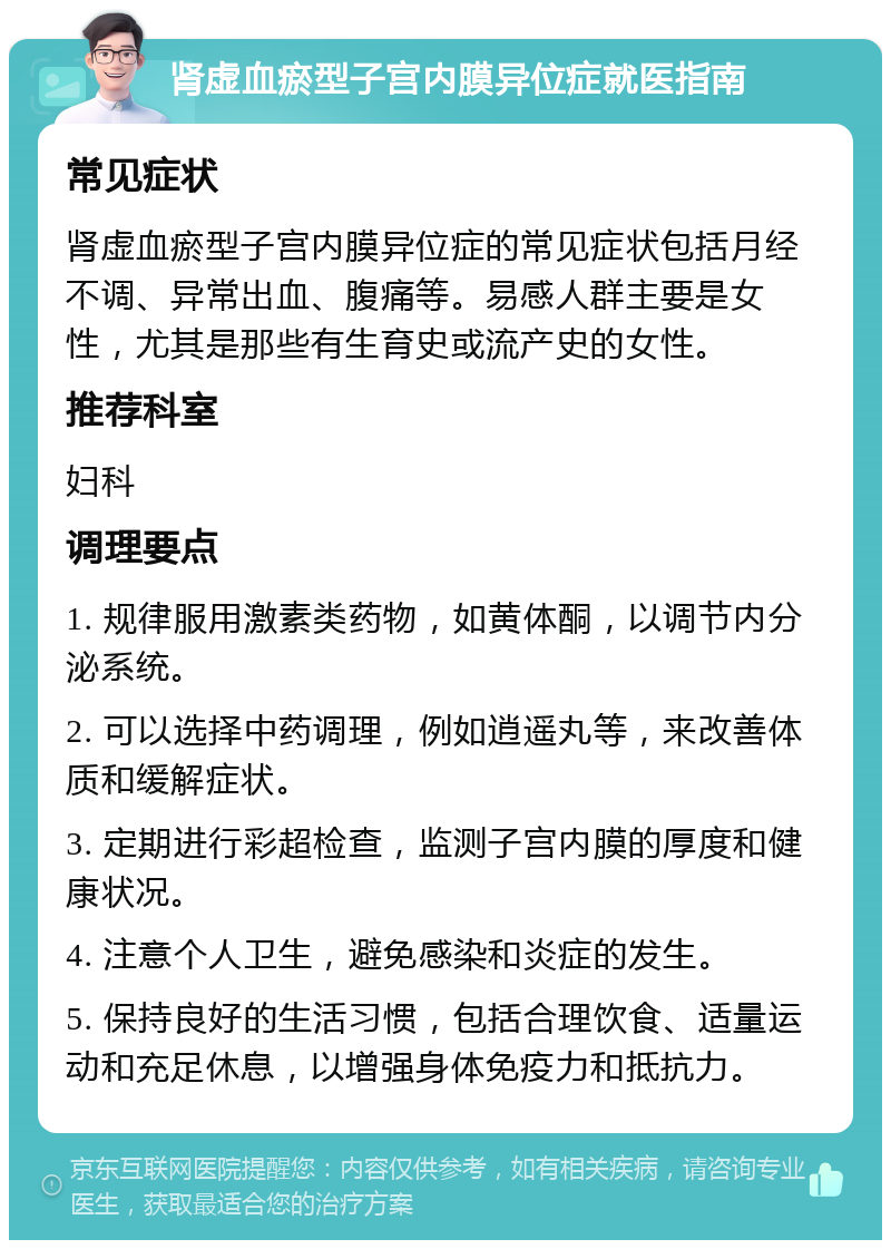 肾虚血瘀型子宫内膜异位症就医指南 常见症状 肾虚血瘀型子宫内膜异位症的常见症状包括月经不调、异常出血、腹痛等。易感人群主要是女性，尤其是那些有生育史或流产史的女性。 推荐科室 妇科 调理要点 1. 规律服用激素类药物，如黄体酮，以调节内分泌系统。 2. 可以选择中药调理，例如逍遥丸等，来改善体质和缓解症状。 3. 定期进行彩超检查，监测子宫内膜的厚度和健康状况。 4. 注意个人卫生，避免感染和炎症的发生。 5. 保持良好的生活习惯，包括合理饮食、适量运动和充足休息，以增强身体免疫力和抵抗力。