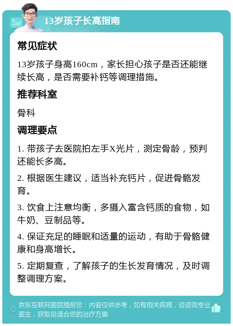 13岁孩子长高指南 常见症状 13岁孩子身高160cm，家长担心孩子是否还能继续长高，是否需要补钙等调理措施。 推荐科室 骨科 调理要点 1. 带孩子去医院拍左手X光片，测定骨龄，预判还能长多高。 2. 根据医生建议，适当补充钙片，促进骨骼发育。 3. 饮食上注意均衡，多摄入富含钙质的食物，如牛奶、豆制品等。 4. 保证充足的睡眠和适量的运动，有助于骨骼健康和身高增长。 5. 定期复查，了解孩子的生长发育情况，及时调整调理方案。