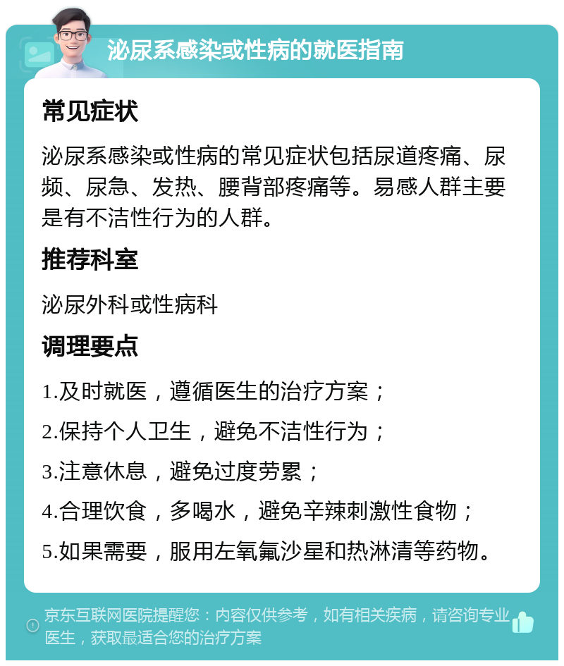 泌尿系感染或性病的就医指南 常见症状 泌尿系感染或性病的常见症状包括尿道疼痛、尿频、尿急、发热、腰背部疼痛等。易感人群主要是有不洁性行为的人群。 推荐科室 泌尿外科或性病科 调理要点 1.及时就医，遵循医生的治疗方案； 2.保持个人卫生，避免不洁性行为； 3.注意休息，避免过度劳累； 4.合理饮食，多喝水，避免辛辣刺激性食物； 5.如果需要，服用左氧氟沙星和热淋清等药物。