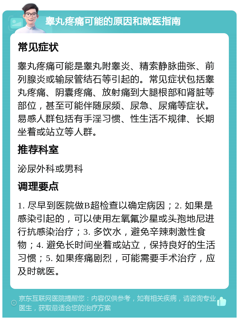 睾丸疼痛可能的原因和就医指南 常见症状 睾丸疼痛可能是睾丸附睾炎、精索静脉曲张、前列腺炎或输尿管结石等引起的。常见症状包括睾丸疼痛、阴囊疼痛、放射痛到大腿根部和肾脏等部位，甚至可能伴随尿频、尿急、尿痛等症状。易感人群包括有手淫习惯、性生活不规律、长期坐着或站立等人群。 推荐科室 泌尿外科或男科 调理要点 1. 尽早到医院做B超检查以确定病因；2. 如果是感染引起的，可以使用左氧氟沙星或头孢地尼进行抗感染治疗；3. 多饮水，避免辛辣刺激性食物；4. 避免长时间坐着或站立，保持良好的生活习惯；5. 如果疼痛剧烈，可能需要手术治疗，应及时就医。