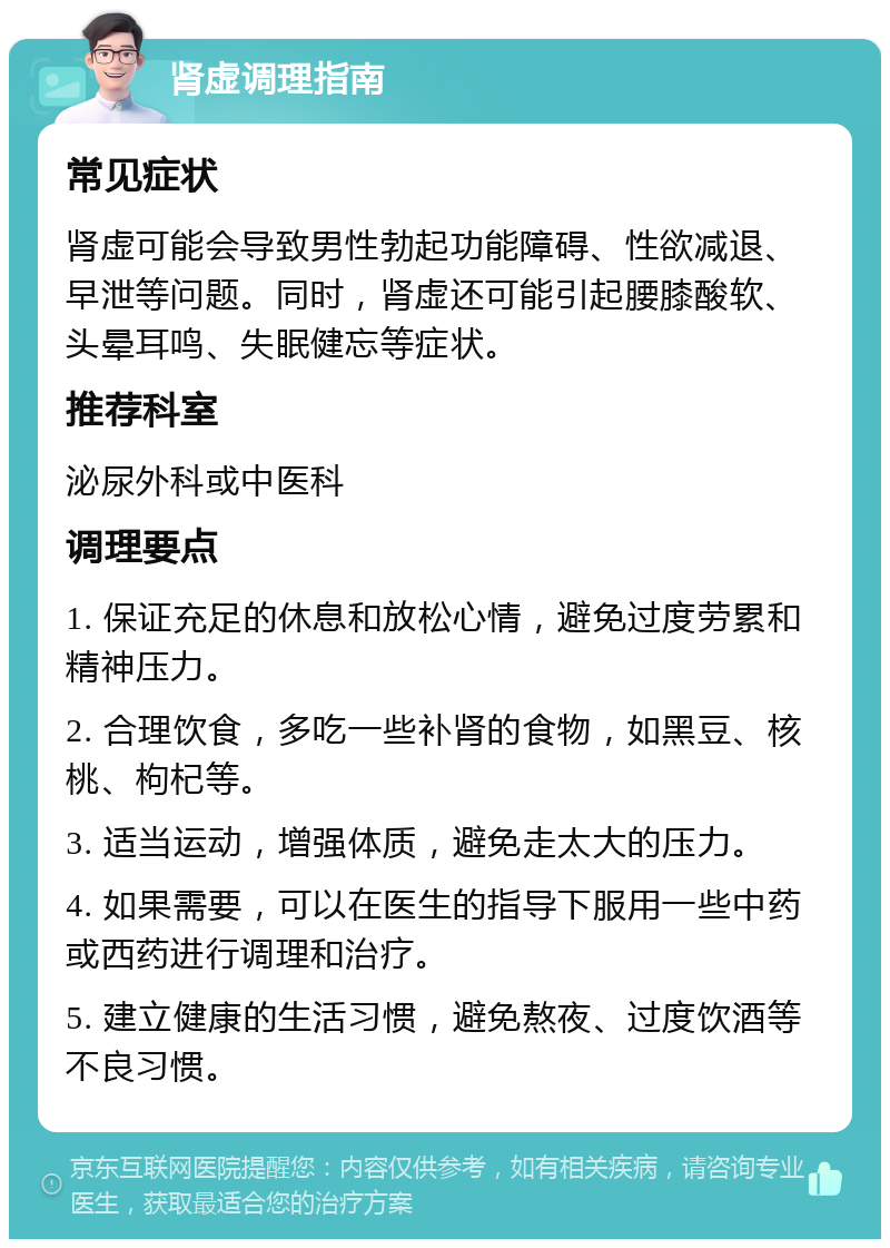 肾虚调理指南 常见症状 肾虚可能会导致男性勃起功能障碍、性欲减退、早泄等问题。同时，肾虚还可能引起腰膝酸软、头晕耳鸣、失眠健忘等症状。 推荐科室 泌尿外科或中医科 调理要点 1. 保证充足的休息和放松心情，避免过度劳累和精神压力。 2. 合理饮食，多吃一些补肾的食物，如黑豆、核桃、枸杞等。 3. 适当运动，增强体质，避免走太大的压力。 4. 如果需要，可以在医生的指导下服用一些中药或西药进行调理和治疗。 5. 建立健康的生活习惯，避免熬夜、过度饮酒等不良习惯。