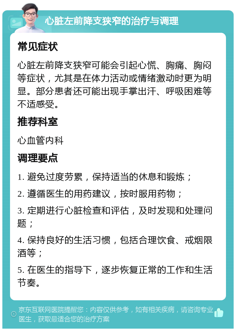 心脏左前降支狭窄的治疗与调理 常见症状 心脏左前降支狭窄可能会引起心慌、胸痛、胸闷等症状，尤其是在体力活动或情绪激动时更为明显。部分患者还可能出现手掌出汗、呼吸困难等不适感受。 推荐科室 心血管内科 调理要点 1. 避免过度劳累，保持适当的休息和锻炼； 2. 遵循医生的用药建议，按时服用药物； 3. 定期进行心脏检查和评估，及时发现和处理问题； 4. 保持良好的生活习惯，包括合理饮食、戒烟限酒等； 5. 在医生的指导下，逐步恢复正常的工作和生活节奏。