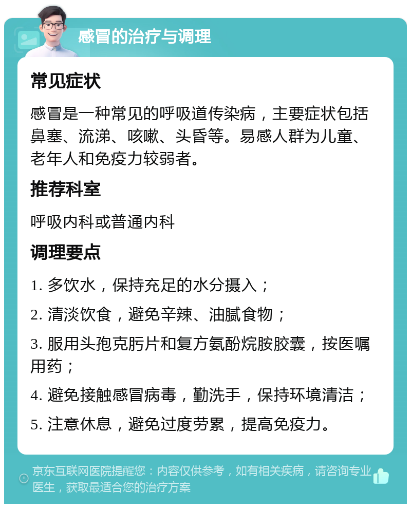 感冒的治疗与调理 常见症状 感冒是一种常见的呼吸道传染病，主要症状包括鼻塞、流涕、咳嗽、头昏等。易感人群为儿童、老年人和免疫力较弱者。 推荐科室 呼吸内科或普通内科 调理要点 1. 多饮水，保持充足的水分摄入； 2. 清淡饮食，避免辛辣、油腻食物； 3. 服用头孢克肟片和复方氨酚烷胺胶囊，按医嘱用药； 4. 避免接触感冒病毒，勤洗手，保持环境清洁； 5. 注意休息，避免过度劳累，提高免疫力。