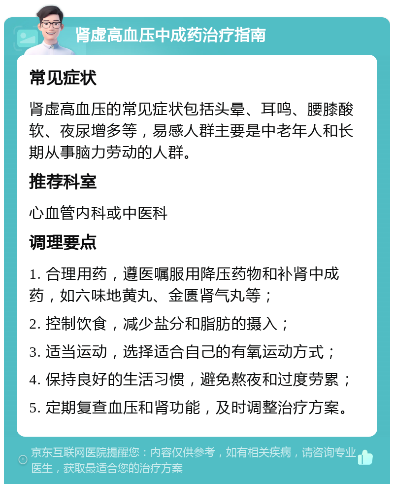 肾虚高血压中成药治疗指南 常见症状 肾虚高血压的常见症状包括头晕、耳鸣、腰膝酸软、夜尿增多等，易感人群主要是中老年人和长期从事脑力劳动的人群。 推荐科室 心血管内科或中医科 调理要点 1. 合理用药，遵医嘱服用降压药物和补肾中成药，如六味地黄丸、金匮肾气丸等； 2. 控制饮食，减少盐分和脂肪的摄入； 3. 适当运动，选择适合自己的有氧运动方式； 4. 保持良好的生活习惯，避免熬夜和过度劳累； 5. 定期复查血压和肾功能，及时调整治疗方案。