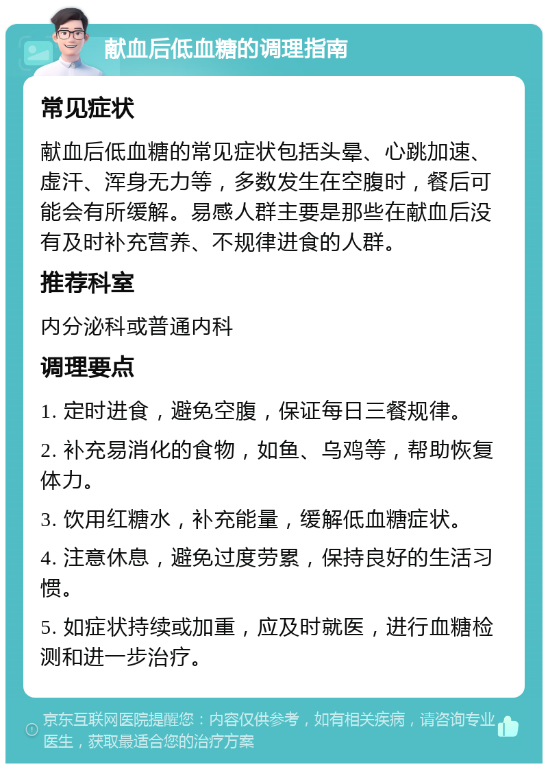 献血后低血糖的调理指南 常见症状 献血后低血糖的常见症状包括头晕、心跳加速、虚汗、浑身无力等，多数发生在空腹时，餐后可能会有所缓解。易感人群主要是那些在献血后没有及时补充营养、不规律进食的人群。 推荐科室 内分泌科或普通内科 调理要点 1. 定时进食，避免空腹，保证每日三餐规律。 2. 补充易消化的食物，如鱼、乌鸡等，帮助恢复体力。 3. 饮用红糖水，补充能量，缓解低血糖症状。 4. 注意休息，避免过度劳累，保持良好的生活习惯。 5. 如症状持续或加重，应及时就医，进行血糖检测和进一步治疗。