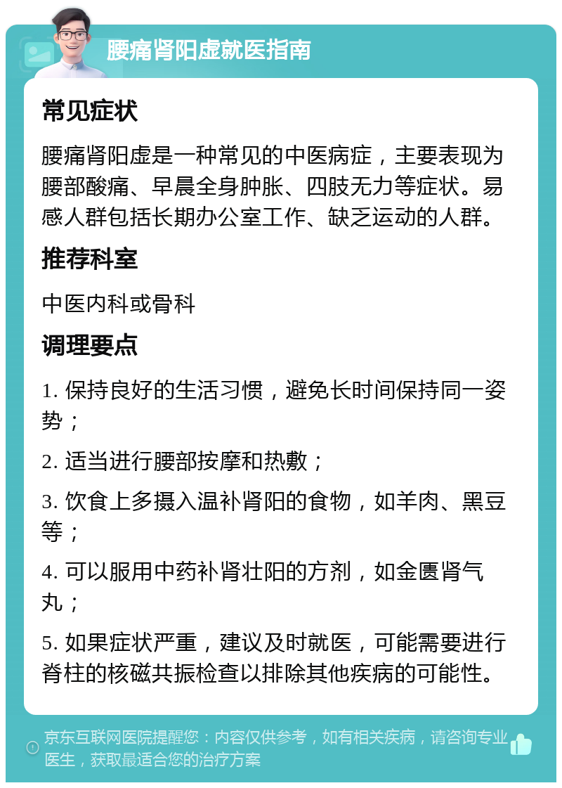 腰痛肾阳虚就医指南 常见症状 腰痛肾阳虚是一种常见的中医病症，主要表现为腰部酸痛、早晨全身肿胀、四肢无力等症状。易感人群包括长期办公室工作、缺乏运动的人群。 推荐科室 中医内科或骨科 调理要点 1. 保持良好的生活习惯，避免长时间保持同一姿势； 2. 适当进行腰部按摩和热敷； 3. 饮食上多摄入温补肾阳的食物，如羊肉、黑豆等； 4. 可以服用中药补肾壮阳的方剂，如金匮肾气丸； 5. 如果症状严重，建议及时就医，可能需要进行脊柱的核磁共振检查以排除其他疾病的可能性。