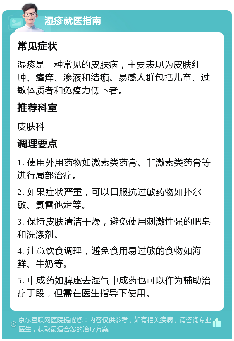 湿疹就医指南 常见症状 湿疹是一种常见的皮肤病，主要表现为皮肤红肿、瘙痒、渗液和结痂。易感人群包括儿童、过敏体质者和免疫力低下者。 推荐科室 皮肤科 调理要点 1. 使用外用药物如激素类药膏、非激素类药膏等进行局部治疗。 2. 如果症状严重，可以口服抗过敏药物如扑尔敏、氯雷他定等。 3. 保持皮肤清洁干燥，避免使用刺激性强的肥皂和洗涤剂。 4. 注意饮食调理，避免食用易过敏的食物如海鲜、牛奶等。 5. 中成药如脾虚去湿气中成药也可以作为辅助治疗手段，但需在医生指导下使用。