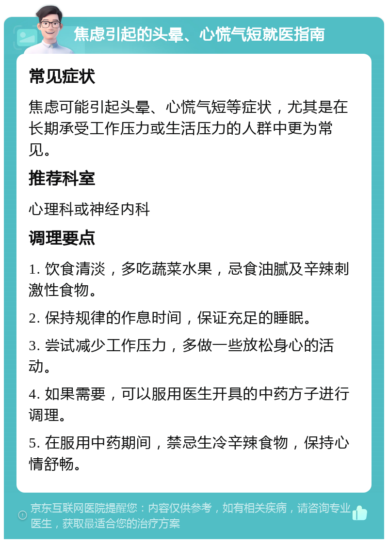 焦虑引起的头晕、心慌气短就医指南 常见症状 焦虑可能引起头晕、心慌气短等症状，尤其是在长期承受工作压力或生活压力的人群中更为常见。 推荐科室 心理科或神经内科 调理要点 1. 饮食清淡，多吃蔬菜水果，忌食油腻及辛辣刺激性食物。 2. 保持规律的作息时间，保证充足的睡眠。 3. 尝试减少工作压力，多做一些放松身心的活动。 4. 如果需要，可以服用医生开具的中药方子进行调理。 5. 在服用中药期间，禁忌生冷辛辣食物，保持心情舒畅。