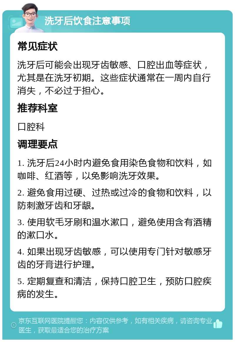 洗牙后饮食注意事项 常见症状 洗牙后可能会出现牙齿敏感、口腔出血等症状，尤其是在洗牙初期。这些症状通常在一周内自行消失，不必过于担心。 推荐科室 口腔科 调理要点 1. 洗牙后24小时内避免食用染色食物和饮料，如咖啡、红酒等，以免影响洗牙效果。 2. 避免食用过硬、过热或过冷的食物和饮料，以防刺激牙齿和牙龈。 3. 使用软毛牙刷和温水漱口，避免使用含有酒精的漱口水。 4. 如果出现牙齿敏感，可以使用专门针对敏感牙齿的牙膏进行护理。 5. 定期复查和清洁，保持口腔卫生，预防口腔疾病的发生。