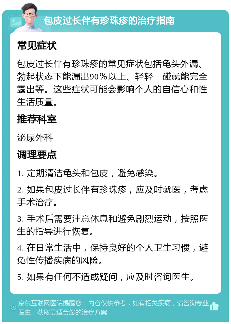 包皮过长伴有珍珠疹的治疗指南 常见症状 包皮过长伴有珍珠疹的常见症状包括龟头外漏、勃起状态下能漏出90％以上、轻轻一碰就能完全露出等。这些症状可能会影响个人的自信心和性生活质量。 推荐科室 泌尿外科 调理要点 1. 定期清洁龟头和包皮，避免感染。 2. 如果包皮过长伴有珍珠疹，应及时就医，考虑手术治疗。 3. 手术后需要注意休息和避免剧烈运动，按照医生的指导进行恢复。 4. 在日常生活中，保持良好的个人卫生习惯，避免性传播疾病的风险。 5. 如果有任何不适或疑问，应及时咨询医生。