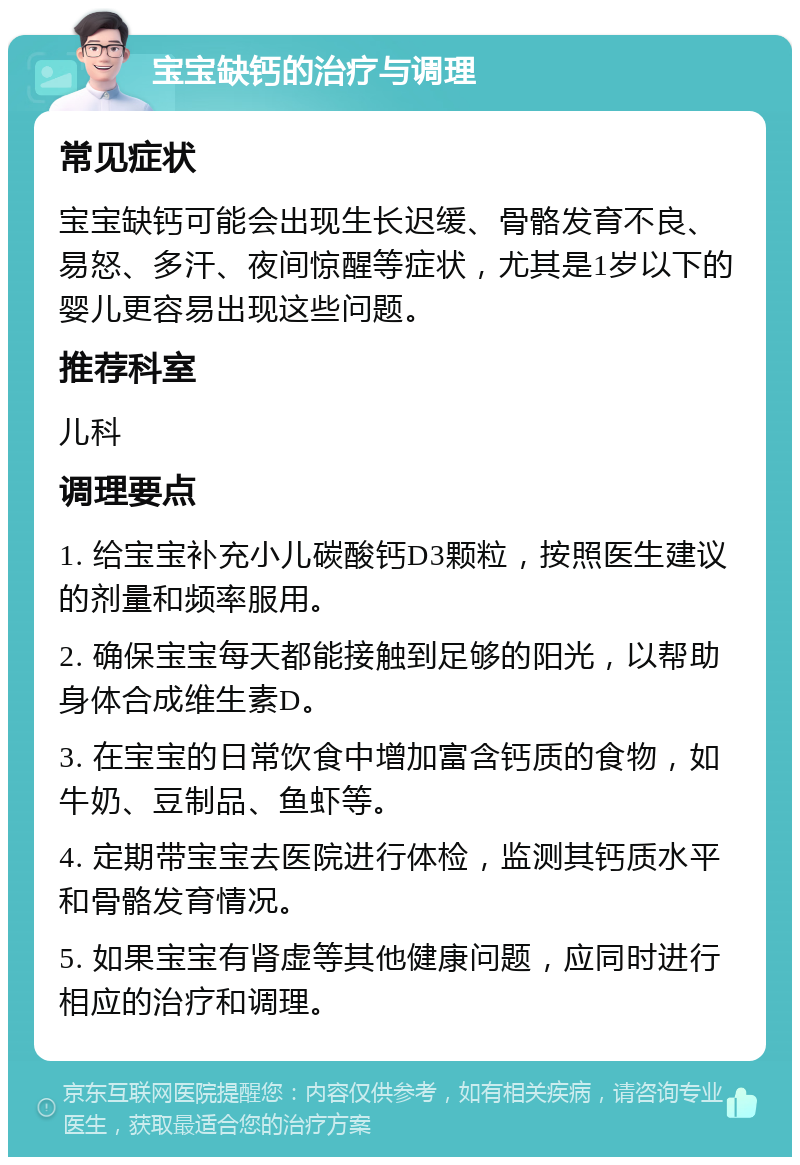 宝宝缺钙的治疗与调理 常见症状 宝宝缺钙可能会出现生长迟缓、骨骼发育不良、易怒、多汗、夜间惊醒等症状，尤其是1岁以下的婴儿更容易出现这些问题。 推荐科室 儿科 调理要点 1. 给宝宝补充小儿碳酸钙D3颗粒，按照医生建议的剂量和频率服用。 2. 确保宝宝每天都能接触到足够的阳光，以帮助身体合成维生素D。 3. 在宝宝的日常饮食中增加富含钙质的食物，如牛奶、豆制品、鱼虾等。 4. 定期带宝宝去医院进行体检，监测其钙质水平和骨骼发育情况。 5. 如果宝宝有肾虚等其他健康问题，应同时进行相应的治疗和调理。