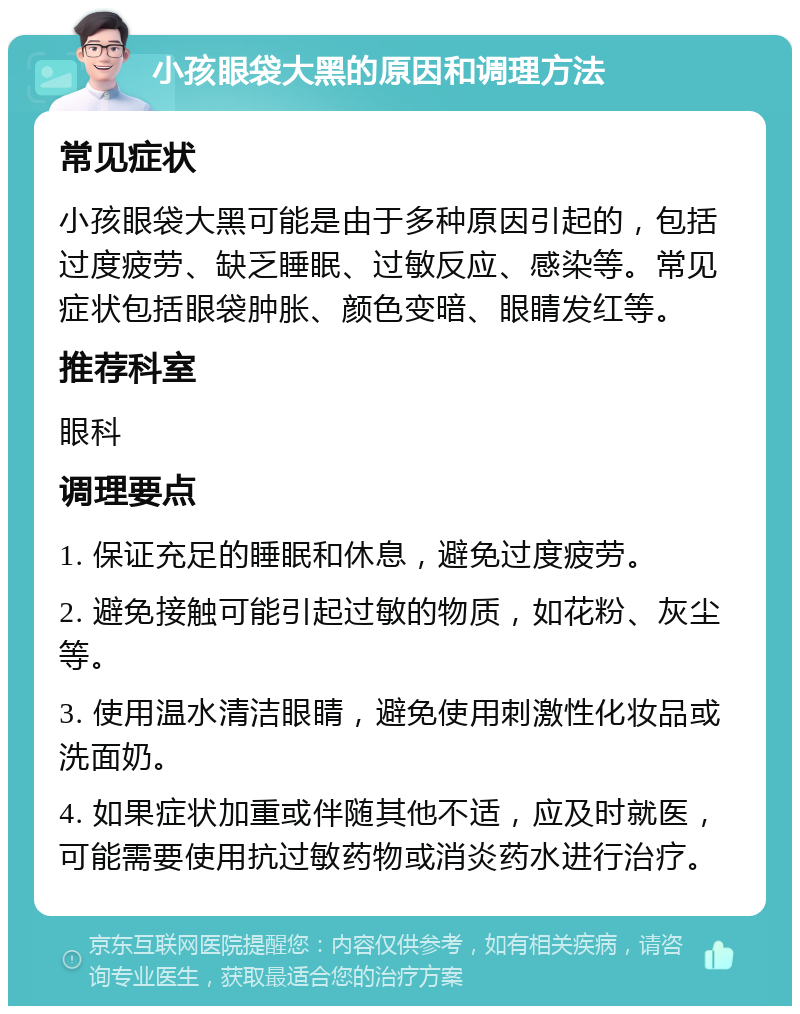 小孩眼袋大黑的原因和调理方法 常见症状 小孩眼袋大黑可能是由于多种原因引起的，包括过度疲劳、缺乏睡眠、过敏反应、感染等。常见症状包括眼袋肿胀、颜色变暗、眼睛发红等。 推荐科室 眼科 调理要点 1. 保证充足的睡眠和休息，避免过度疲劳。 2. 避免接触可能引起过敏的物质，如花粉、灰尘等。 3. 使用温水清洁眼睛，避免使用刺激性化妆品或洗面奶。 4. 如果症状加重或伴随其他不适，应及时就医，可能需要使用抗过敏药物或消炎药水进行治疗。