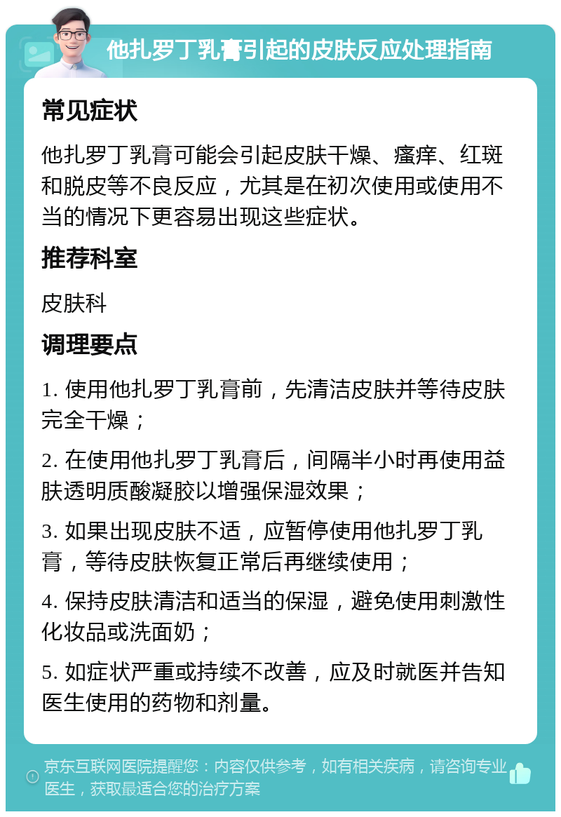 他扎罗丁乳膏引起的皮肤反应处理指南 常见症状 他扎罗丁乳膏可能会引起皮肤干燥、瘙痒、红斑和脱皮等不良反应，尤其是在初次使用或使用不当的情况下更容易出现这些症状。 推荐科室 皮肤科 调理要点 1. 使用他扎罗丁乳膏前，先清洁皮肤并等待皮肤完全干燥； 2. 在使用他扎罗丁乳膏后，间隔半小时再使用益肤透明质酸凝胶以增强保湿效果； 3. 如果出现皮肤不适，应暂停使用他扎罗丁乳膏，等待皮肤恢复正常后再继续使用； 4. 保持皮肤清洁和适当的保湿，避免使用刺激性化妆品或洗面奶； 5. 如症状严重或持续不改善，应及时就医并告知医生使用的药物和剂量。