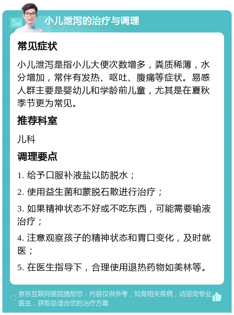 小儿泄泻的治疗与调理 常见症状 小儿泄泻是指小儿大便次数增多，粪质稀薄，水分增加，常伴有发热、呕吐、腹痛等症状。易感人群主要是婴幼儿和学龄前儿童，尤其是在夏秋季节更为常见。 推荐科室 儿科 调理要点 1. 给予口服补液盐以防脱水； 2. 使用益生菌和蒙脱石散进行治疗； 3. 如果精神状态不好或不吃东西，可能需要输液治疗； 4. 注意观察孩子的精神状态和胃口变化，及时就医； 5. 在医生指导下，合理使用退热药物如美林等。