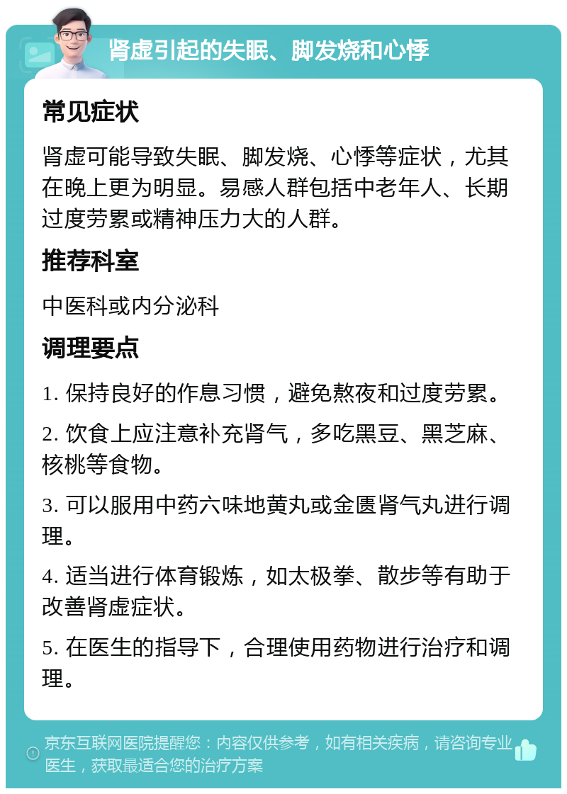 肾虚引起的失眠、脚发烧和心悸 常见症状 肾虚可能导致失眠、脚发烧、心悸等症状，尤其在晚上更为明显。易感人群包括中老年人、长期过度劳累或精神压力大的人群。 推荐科室 中医科或内分泌科 调理要点 1. 保持良好的作息习惯，避免熬夜和过度劳累。 2. 饮食上应注意补充肾气，多吃黑豆、黑芝麻、核桃等食物。 3. 可以服用中药六味地黄丸或金匮肾气丸进行调理。 4. 适当进行体育锻炼，如太极拳、散步等有助于改善肾虚症状。 5. 在医生的指导下，合理使用药物进行治疗和调理。