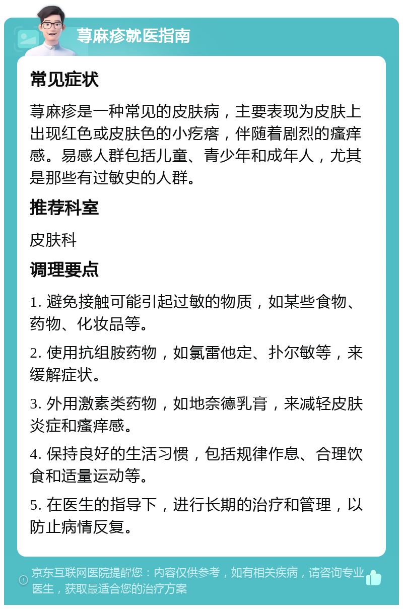 荨麻疹就医指南 常见症状 荨麻疹是一种常见的皮肤病，主要表现为皮肤上出现红色或皮肤色的小疙瘩，伴随着剧烈的瘙痒感。易感人群包括儿童、青少年和成年人，尤其是那些有过敏史的人群。 推荐科室 皮肤科 调理要点 1. 避免接触可能引起过敏的物质，如某些食物、药物、化妆品等。 2. 使用抗组胺药物，如氯雷他定、扑尔敏等，来缓解症状。 3. 外用激素类药物，如地奈德乳膏，来减轻皮肤炎症和瘙痒感。 4. 保持良好的生活习惯，包括规律作息、合理饮食和适量运动等。 5. 在医生的指导下，进行长期的治疗和管理，以防止病情反复。