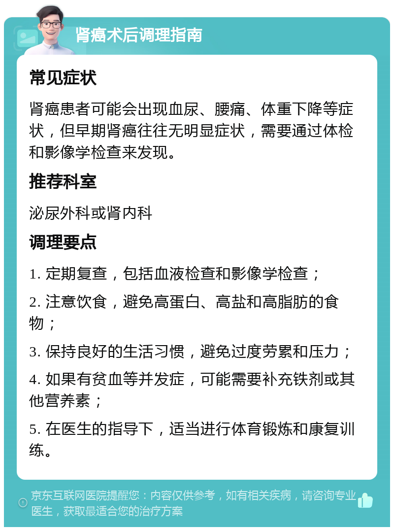 肾癌术后调理指南 常见症状 肾癌患者可能会出现血尿、腰痛、体重下降等症状，但早期肾癌往往无明显症状，需要通过体检和影像学检查来发现。 推荐科室 泌尿外科或肾内科 调理要点 1. 定期复查，包括血液检查和影像学检查； 2. 注意饮食，避免高蛋白、高盐和高脂肪的食物； 3. 保持良好的生活习惯，避免过度劳累和压力； 4. 如果有贫血等并发症，可能需要补充铁剂或其他营养素； 5. 在医生的指导下，适当进行体育锻炼和康复训练。