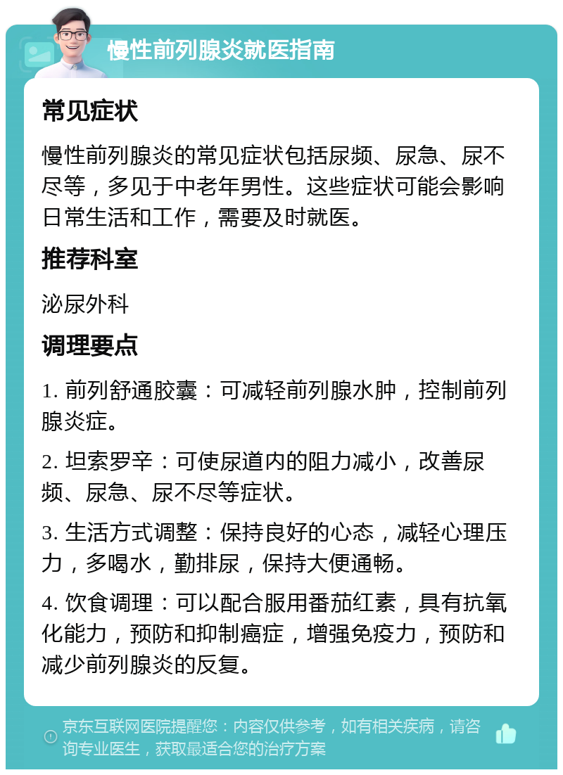 慢性前列腺炎就医指南 常见症状 慢性前列腺炎的常见症状包括尿频、尿急、尿不尽等，多见于中老年男性。这些症状可能会影响日常生活和工作，需要及时就医。 推荐科室 泌尿外科 调理要点 1. 前列舒通胶囊：可减轻前列腺水肿，控制前列腺炎症。 2. 坦索罗辛：可使尿道内的阻力减小，改善尿频、尿急、尿不尽等症状。 3. 生活方式调整：保持良好的心态，减轻心理压力，多喝水，勤排尿，保持大便通畅。 4. 饮食调理：可以配合服用番茄红素，具有抗氧化能力，预防和抑制癌症，增强免疫力，预防和减少前列腺炎的反复。