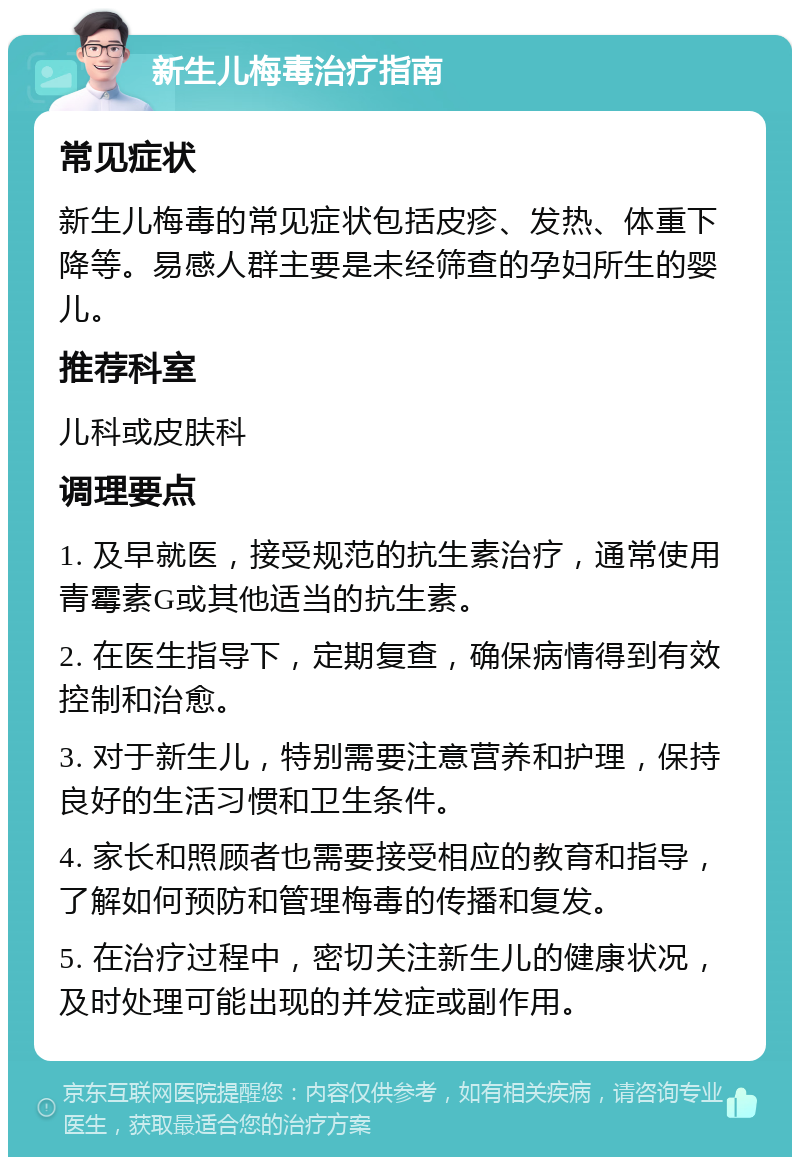 新生儿梅毒治疗指南 常见症状 新生儿梅毒的常见症状包括皮疹、发热、体重下降等。易感人群主要是未经筛查的孕妇所生的婴儿。 推荐科室 儿科或皮肤科 调理要点 1. 及早就医，接受规范的抗生素治疗，通常使用青霉素G或其他适当的抗生素。 2. 在医生指导下，定期复查，确保病情得到有效控制和治愈。 3. 对于新生儿，特别需要注意营养和护理，保持良好的生活习惯和卫生条件。 4. 家长和照顾者也需要接受相应的教育和指导，了解如何预防和管理梅毒的传播和复发。 5. 在治疗过程中，密切关注新生儿的健康状况，及时处理可能出现的并发症或副作用。