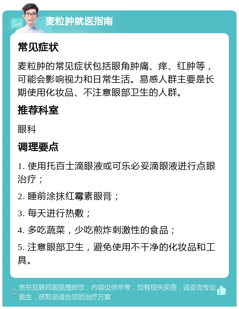 麦粒肿就医指南 常见症状 麦粒肿的常见症状包括眼角肿痛、痒、红肿等，可能会影响视力和日常生活。易感人群主要是长期使用化妆品、不注意眼部卫生的人群。 推荐科室 眼科 调理要点 1. 使用托百士滴眼液或可乐必妥滴眼液进行点眼治疗； 2. 睡前涂抹红霉素眼膏； 3. 每天进行热敷； 4. 多吃蔬菜，少吃煎炸刺激性的食品； 5. 注意眼部卫生，避免使用不干净的化妆品和工具。