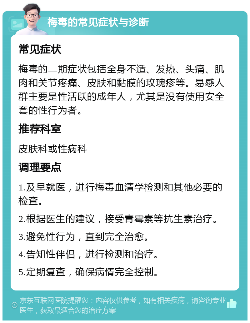 梅毒的常见症状与诊断 常见症状 梅毒的二期症状包括全身不适、发热、头痛、肌肉和关节疼痛、皮肤和黏膜的玫瑰疹等。易感人群主要是性活跃的成年人，尤其是没有使用安全套的性行为者。 推荐科室 皮肤科或性病科 调理要点 1.及早就医，进行梅毒血清学检测和其他必要的检查。 2.根据医生的建议，接受青霉素等抗生素治疗。 3.避免性行为，直到完全治愈。 4.告知性伴侣，进行检测和治疗。 5.定期复查，确保病情完全控制。