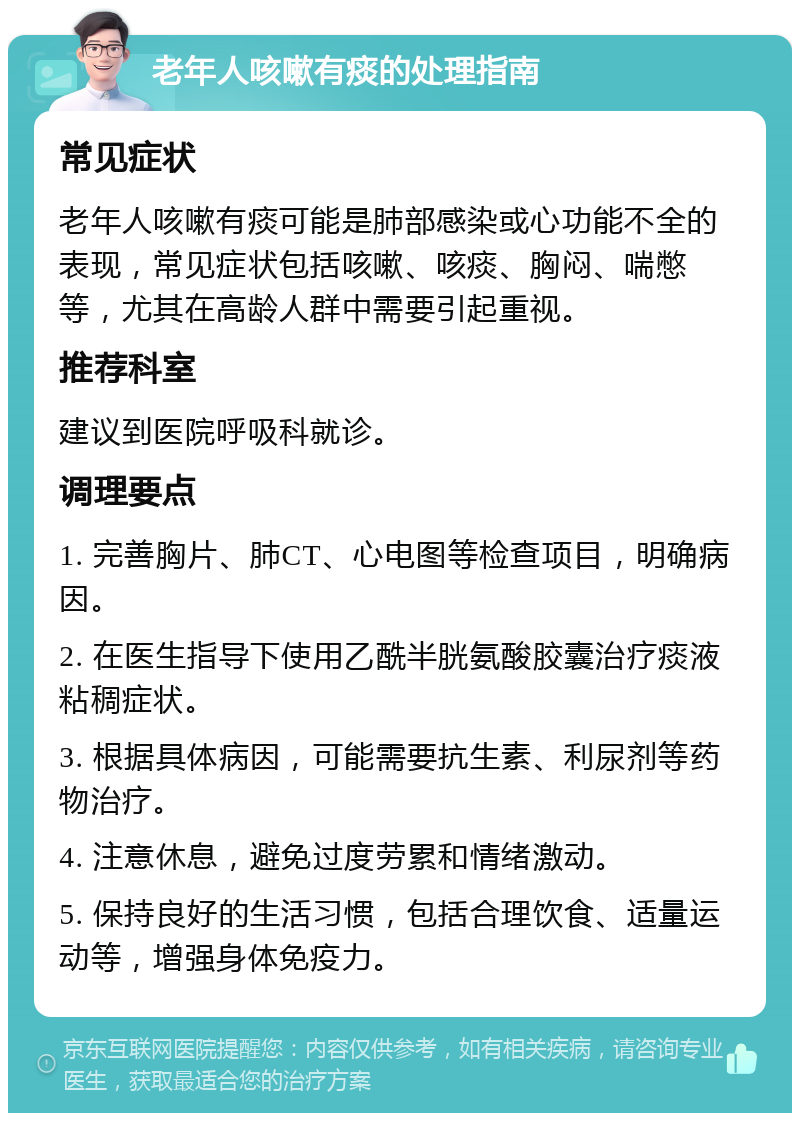 老年人咳嗽有痰的处理指南 常见症状 老年人咳嗽有痰可能是肺部感染或心功能不全的表现，常见症状包括咳嗽、咳痰、胸闷、喘憋等，尤其在高龄人群中需要引起重视。 推荐科室 建议到医院呼吸科就诊。 调理要点 1. 完善胸片、肺CT、心电图等检查项目，明确病因。 2. 在医生指导下使用乙酰半胱氨酸胶囊治疗痰液粘稠症状。 3. 根据具体病因，可能需要抗生素、利尿剂等药物治疗。 4. 注意休息，避免过度劳累和情绪激动。 5. 保持良好的生活习惯，包括合理饮食、适量运动等，增强身体免疫力。